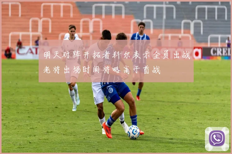 明天对阵开拓者科尔表示全员出战老将出场时间将略高于首战