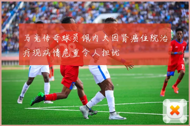 马竞传奇球员佩内夫因肾癌住院治疗现病情危重令人担忧