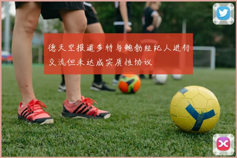 德天空报道多特与鲍勃经纪人进行交流但未达成实质性协议