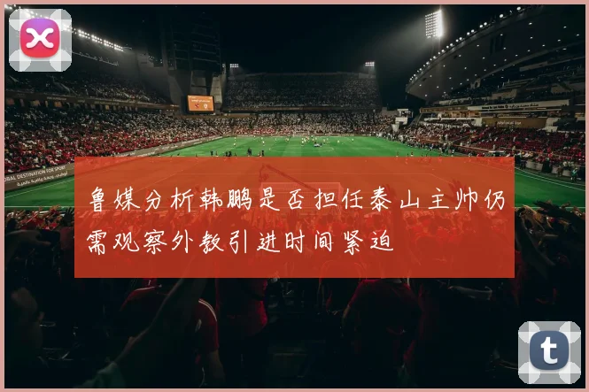 鲁媒分析韩鹏是否担任泰山主帅仍需观察外教引进时间紧迫