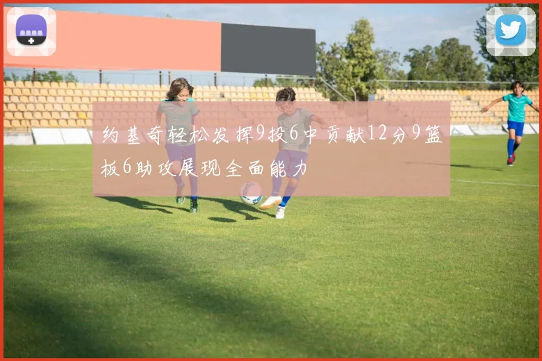 约基奇轻松发挥9投6中贡献12分9篮板6助攻展现全面能力