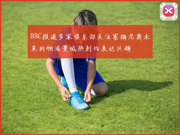 BBC报道多家俱乐部关注塞梅尼奥未来利物浦曼城热刺均表达兴趣