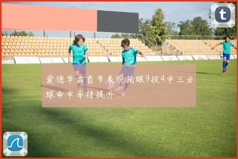 爱德华兹首节表现抢眼9投4中三分球命中率待提升