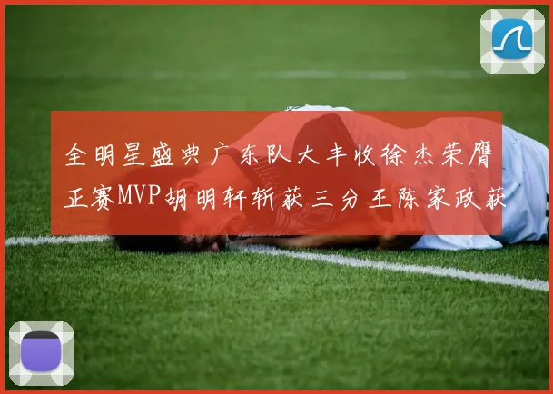 全明星盛典广东队大丰收徐杰荣膺正赛MVP胡明轩斩获三分王陈家政获星锐MVP