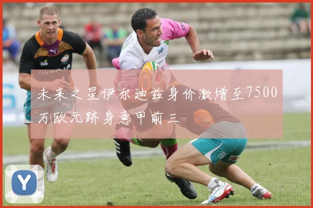 未来之星伊尔迪兹身价激增至7500万欧元跻身意甲前三