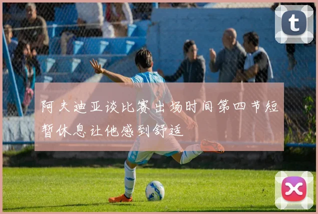 阿夫迪亚谈比赛出场时间第四节短暂休息让他感到舒适