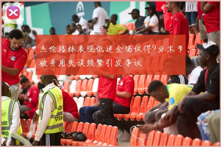 杰伦格林表现低迷全场仅得9分末节被弃用失误频繁引发争议