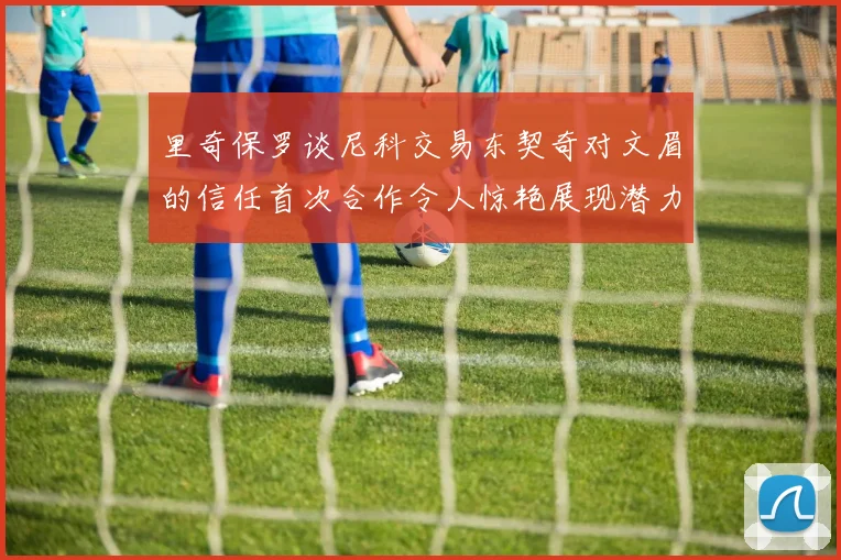 里奇保罗谈尼科交易东契奇对文眉的信任首次合作令人惊艳展现潜力