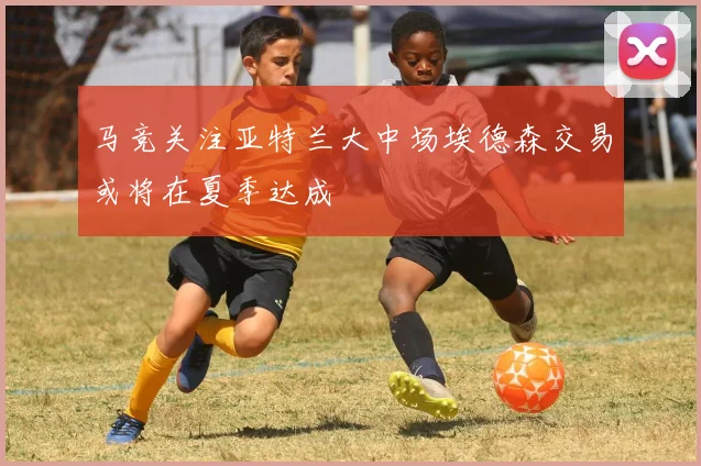 马竞关注亚特兰大中场埃德森交易或将在夏季达成