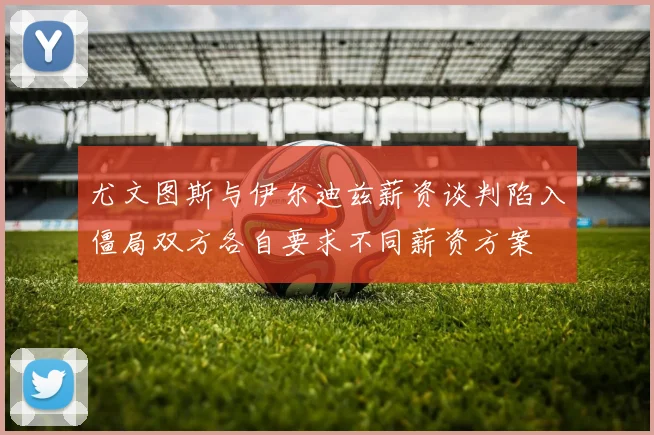 尤文图斯与伊尔迪兹薪资谈判陷入僵局双方各自要求不同薪资方案