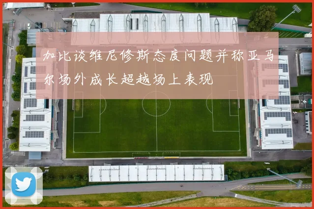 加比谈维尼修斯态度问题并称亚马尔场外成长超越场上表现