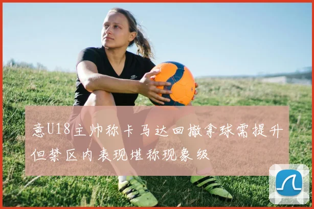 意U18主帅称卡马达回撤拿球需提升但禁区内表现堪称现象级