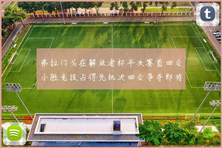 弗拉门戈在解放者杯半决赛首回合小胜竞技占得先机次回合争夺即将开启