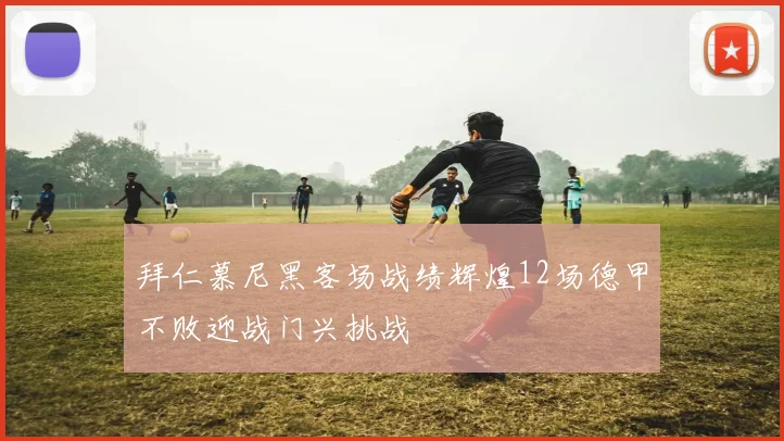 拜仁慕尼黑客场战绩辉煌12场德甲不败迎战门兴挑战