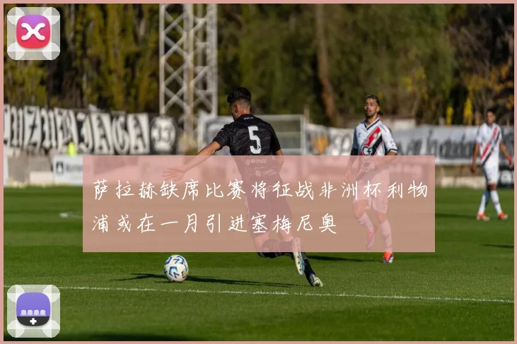 萨拉赫缺席比赛将征战非洲杯利物浦或在一月引进塞梅尼奥