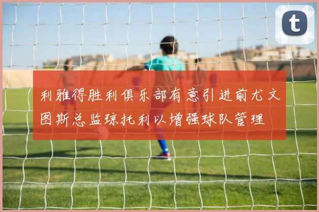 利雅得胜利俱乐部有意引进前尤文图斯总监琼托利以增强球队管理
