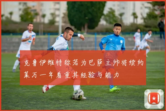 克鲁伊维特称若为巴萨主帅将续约莱万一年看重其经验与能力