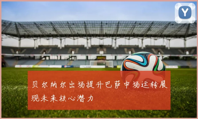 贝尔纳尔出场提升巴萨中场运转展现未来核心潜力