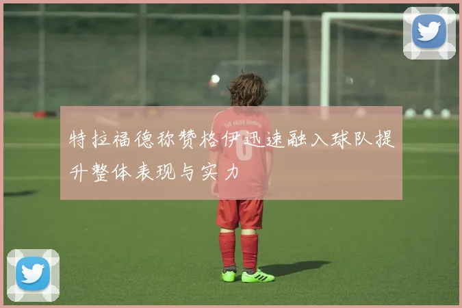 特拉福德称赞格伊迅速融入球队提升整体表现与实力