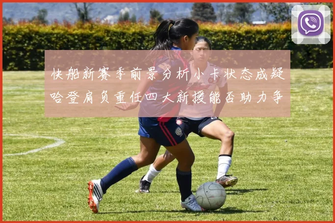 快船新赛季前景分析小卡状态成疑哈登肩负重任四大新援能否助力争冠