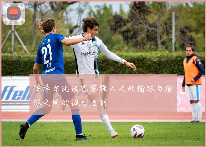 德泽尔比谈巴黎强大之处输球与输球之间的微妙差别