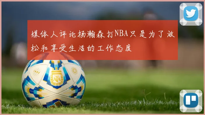 媒体人评论杨瀚森打NBA只是为了放松和享受生活的工作态度