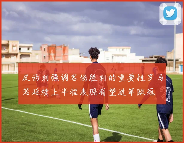 皮西利强调客场胜利的重要性罗马若延续上半程表现有望进军欧冠