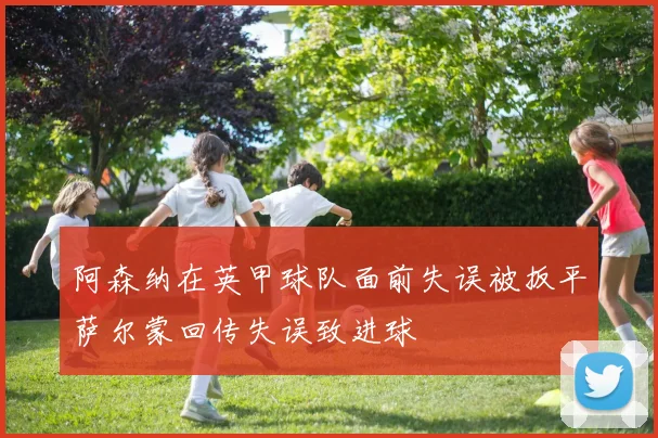 阿森纳在英甲球队面前失误被扳平萨尔蒙回传失误致进球