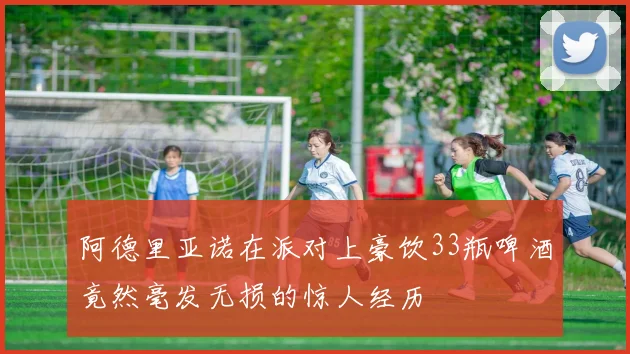 阿德里亚诺在派对上豪饮33瓶啤酒竟然毫发无损的惊人经历