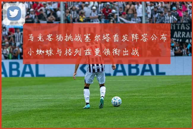 马竞客场挑战塞尔塔首发阵容公布小蜘蛛与格列兹曼领衔出战