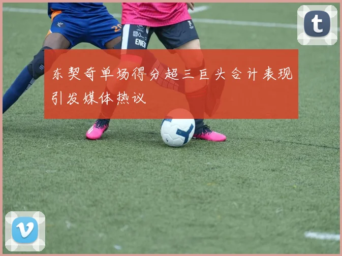 东契奇单场得分超三巨头合计表现引发媒体热议